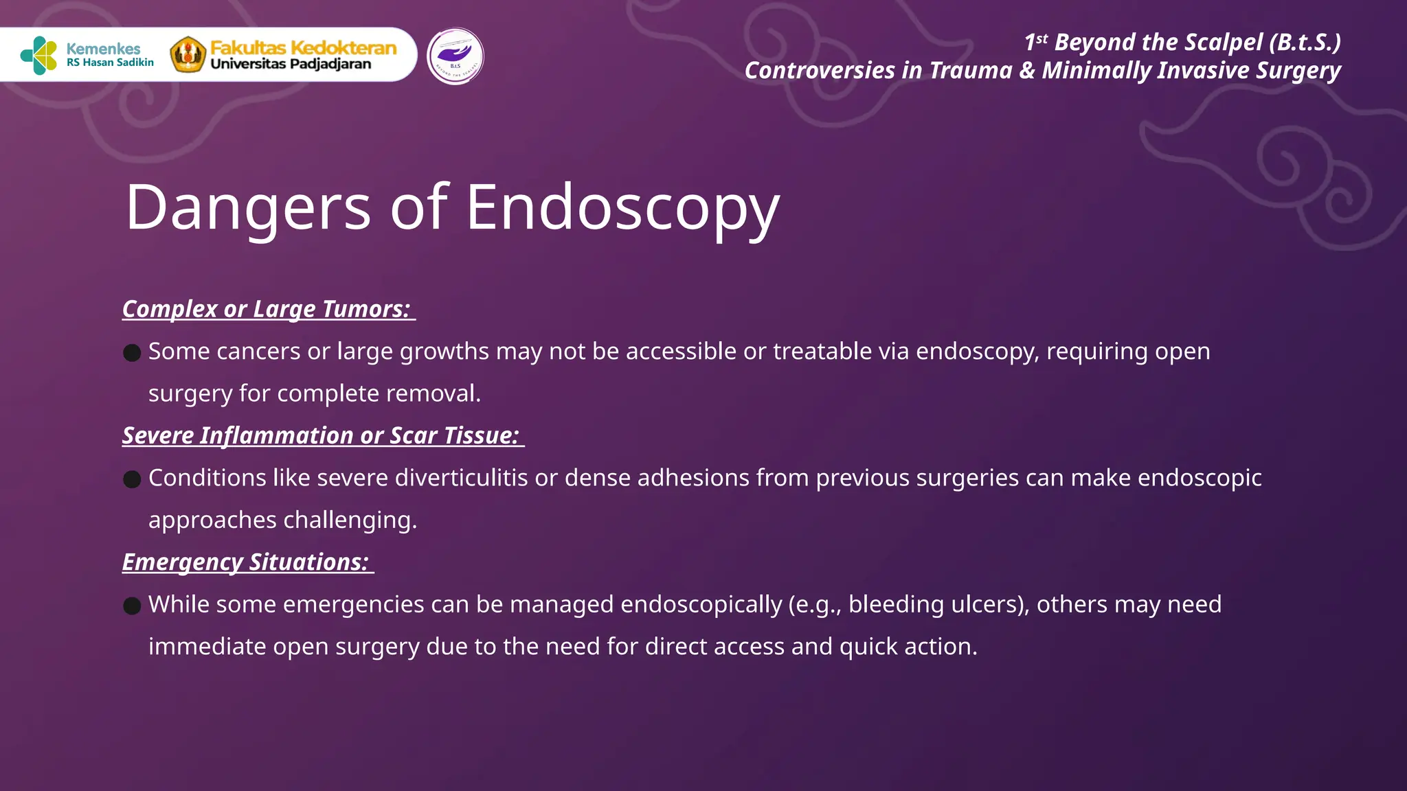 Complex or Large Tumors:
● Some cancers or large growths may not be accessible or treatable via endoscopy, requiring open
surgery for complete removal.
Severe Inflammation or Scar Tissue:
● Conditions like severe diverticulitis or dense adhesions from previous surgeries can make endoscopic
approaches challenging.
Emergency Situations:
● While some emergencies can be managed endoscopically (e.g., bleeding ulcers), others may need
immediate open surgery due to the need for direct access and quick action.
Dangers of Endoscopy
1st
Beyond the Scalpel (B.t.S.)
Controversies in Trauma & Minimally Invasive Surgery
 