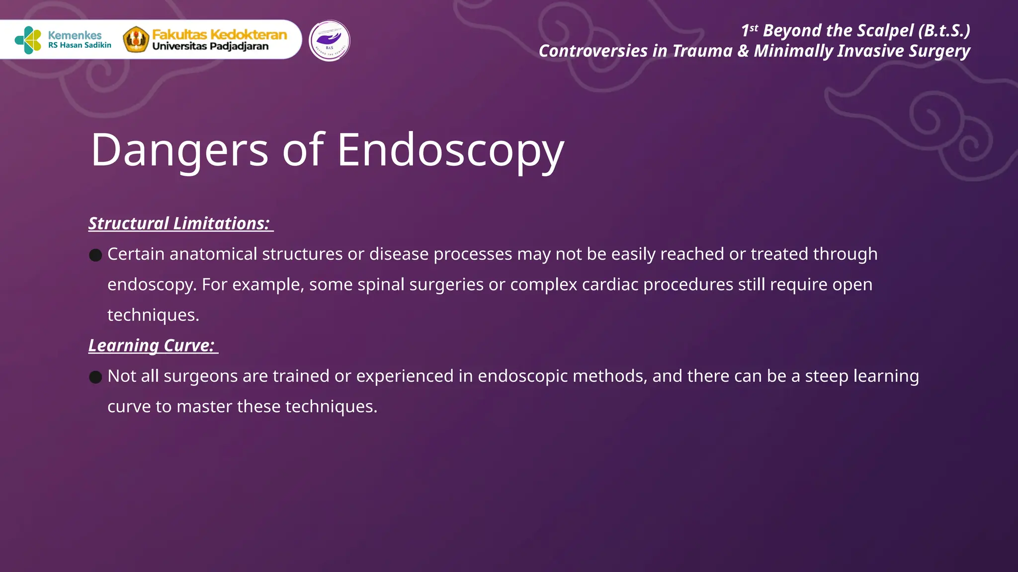 Structural Limitations:
● Certain anatomical structures or disease processes may not be easily reached or treated through
endoscopy. For example, some spinal surgeries or complex cardiac procedures still require open
techniques.
Learning Curve:
● Not all surgeons are trained or experienced in endoscopic methods, and there can be a steep learning
curve to master these techniques.
Dangers of Endoscopy
1st
Beyond the Scalpel (B.t.S.)
Controversies in Trauma & Minimally Invasive Surgery
 