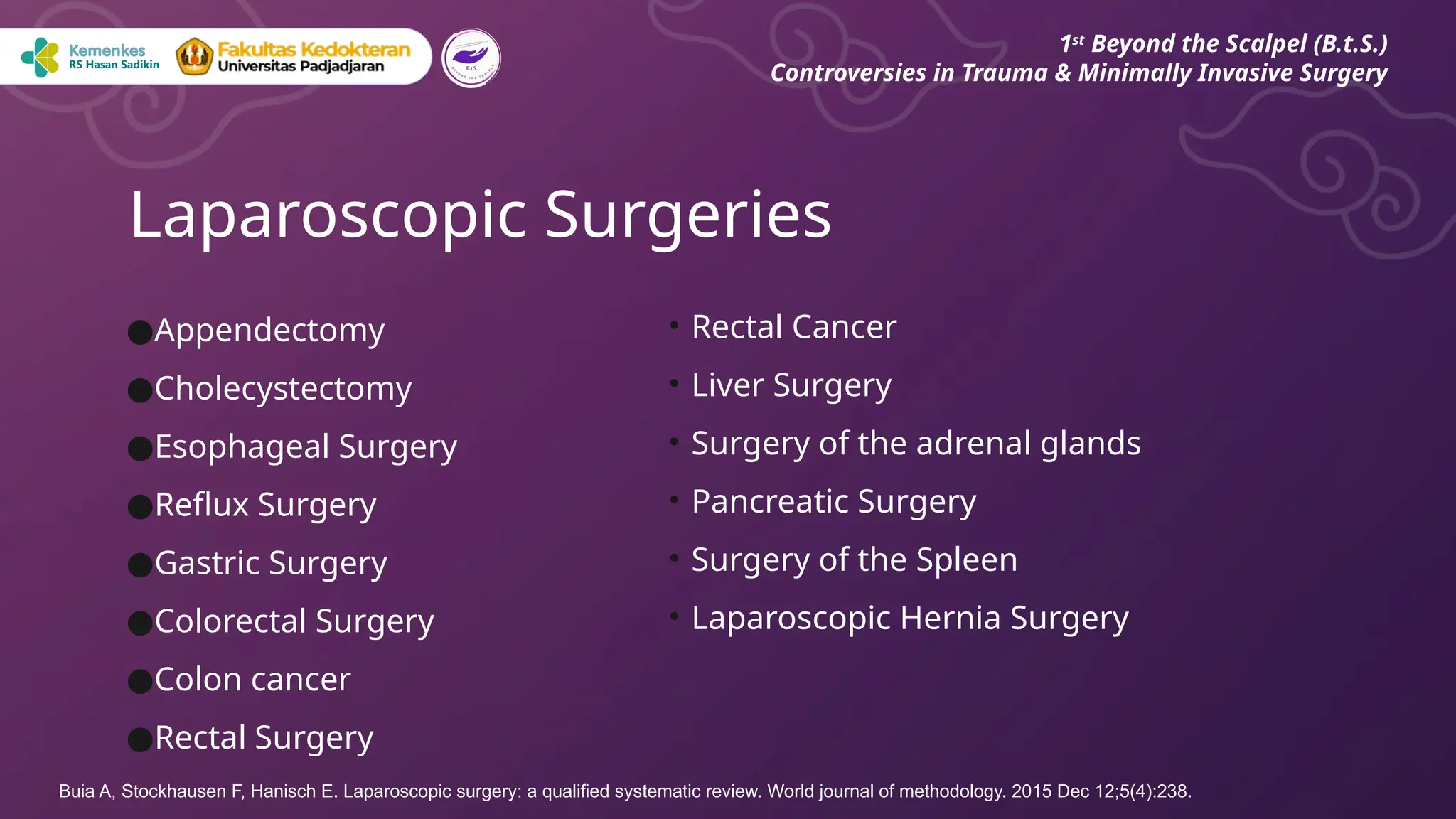●Appendectomy
●Cholecystectomy
●Esophageal Surgery
●Reflux Surgery
●Gastric Surgery
●Colorectal Surgery
●Colon cancer
●Rectal Surgery
Laparoscopic Surgeries
1st
Beyond the Scalpel (B.t.S.)
Controversies in Trauma & Minimally Invasive Surgery
• Rectal Cancer
• Liver Surgery
• Surgery of the adrenal glands
• Pancreatic Surgery
• Surgery of the Spleen
• Laparoscopic Hernia Surgery
Buia A, Stockhausen F, Hanisch E. Laparoscopic surgery: a qualified systematic review. World journal of methodology. 2015 Dec 12;5(4):238.
 