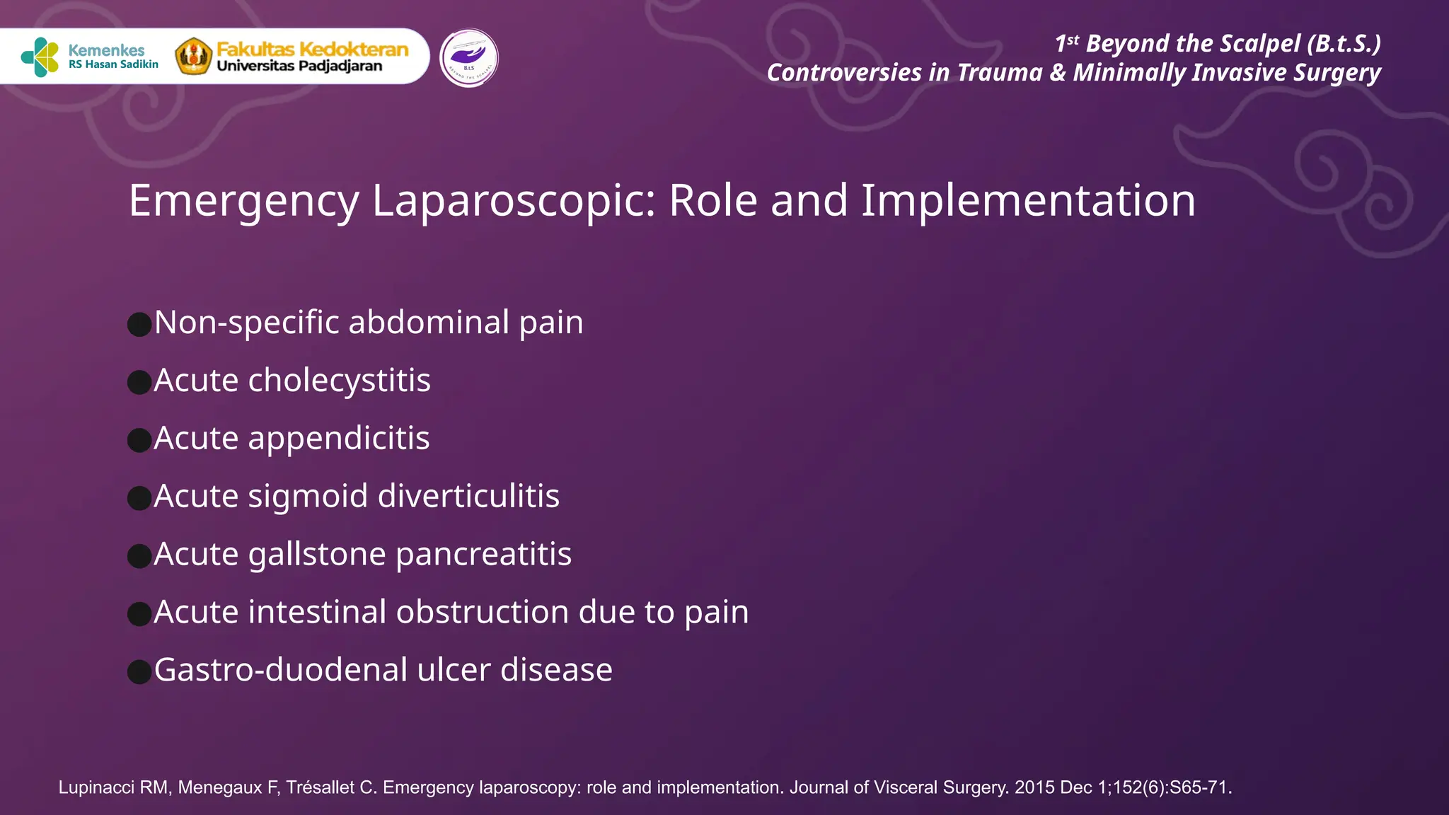 ●Non-specific abdominal pain
●Acute cholecystitis
●Acute appendicitis
●Acute sigmoid diverticulitis
●Acute gallstone pancreatitis
●Acute intestinal obstruction due to pain
●Gastro-duodenal ulcer disease
Emergency Laparoscopic: Role and Implementation
1st
Beyond the Scalpel (B.t.S.)
Controversies in Trauma & Minimally Invasive Surgery
Lupinacci RM, Menegaux F, Trésallet C. Emergency laparoscopy: role and implementation. Journal of Visceral Surgery. 2015 Dec 1;152(6):S65-71.
 