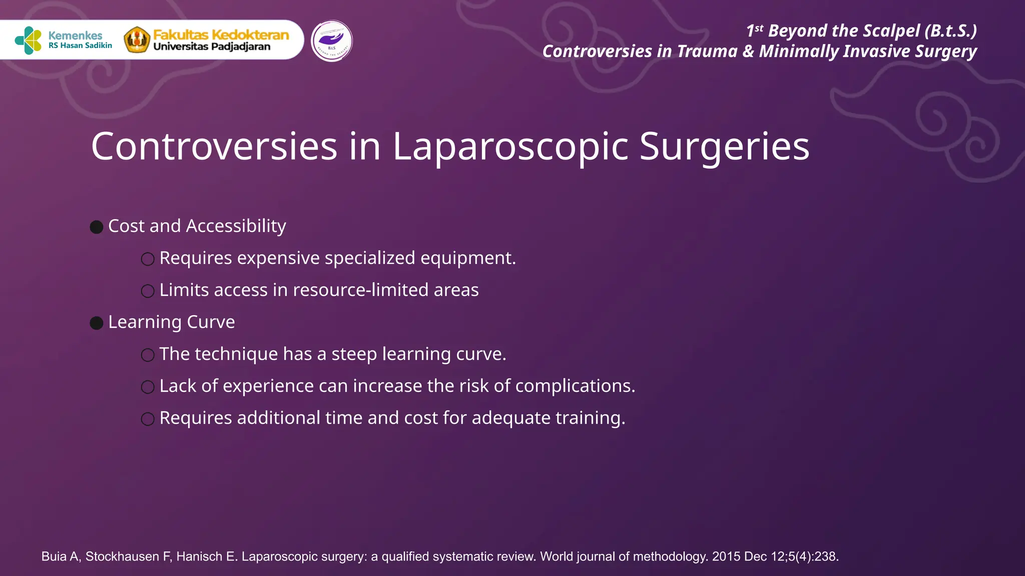 ● Cost and Accessibility
○ Requires expensive specialized equipment.
○ Limits access in resource-limited areas
● Learning Curve
○ The technique has a steep learning curve.
○ Lack of experience can increase the risk of complications.
○ Requires additional time and cost for adequate training.
Controversies in Laparoscopic Surgeries
1st
Beyond the Scalpel (B.t.S.)
Controversies in Trauma & Minimally Invasive Surgery
Buia A, Stockhausen F, Hanisch E. Laparoscopic surgery: a qualified systematic review. World journal of methodology. 2015 Dec 12;5(4):238.
 