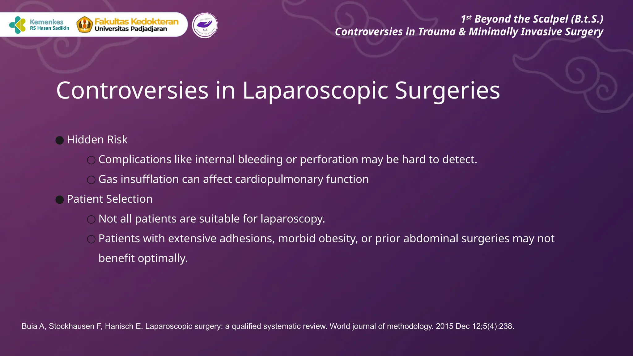 ● Hidden Risk
○ Complications like internal bleeding or perforation may be hard to detect.
○ Gas insufflation can affect cardiopulmonary function
● Patient Selection
○ Not all patients are suitable for laparoscopy.
○ Patients with extensive adhesions, morbid obesity, or prior abdominal surgeries may not
benefit optimally.
Controversies in Laparoscopic Surgeries
1st
Beyond the Scalpel (B.t.S.)
Controversies in Trauma & Minimally Invasive Surgery
Buia A, Stockhausen F, Hanisch E. Laparoscopic surgery: a qualified systematic review. World journal of methodology. 2015 Dec 12;5(4):238.
 