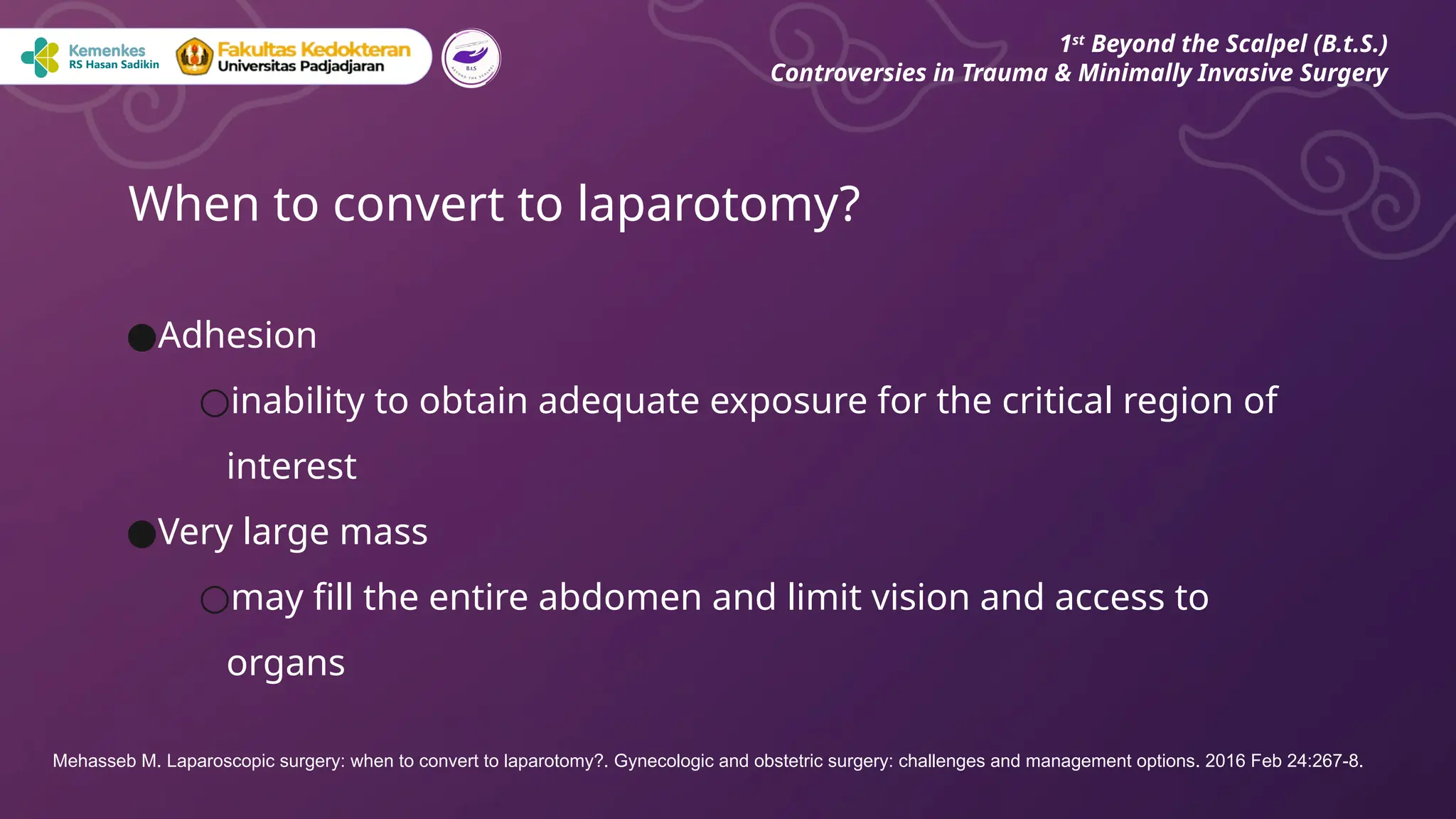 ●Adhesion
○inability to obtain adequate exposure for the critical region of
interest
●Very large mass
○may fill the entire abdomen and limit vision and access to
organs
When to convert to laparotomy?
1st
Beyond the Scalpel (B.t.S.)
Controversies in Trauma & Minimally Invasive Surgery
Mehasseb M. Laparoscopic surgery: when to convert to laparotomy?. Gynecologic and obstetric surgery: challenges and management options. 2016 Feb 24:267-8.
 