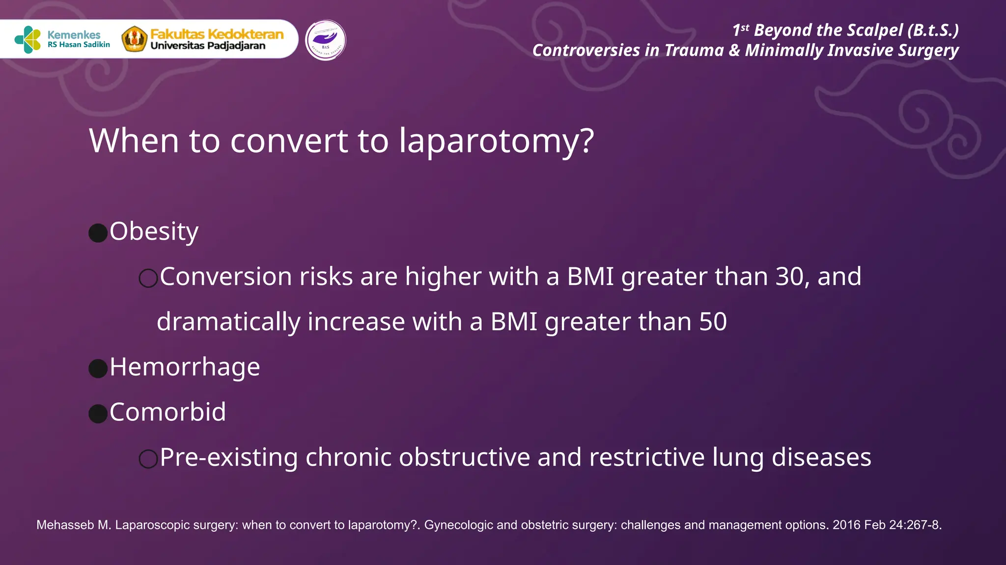 ●Obesity
○Conversion risks are higher with a BMI greater than 30, and
dramatically increase with a BMI greater than 50
●Hemorrhage
●Comorbid
○Pre‐existing chronic obstructive and restrictive lung diseases
When to convert to laparotomy?
1st
Beyond the Scalpel (B.t.S.)
Controversies in Trauma & Minimally Invasive Surgery
Mehasseb M. Laparoscopic surgery: when to convert to laparotomy?. Gynecologic and obstetric surgery: challenges and management options. 2016 Feb 24:267-8.
 