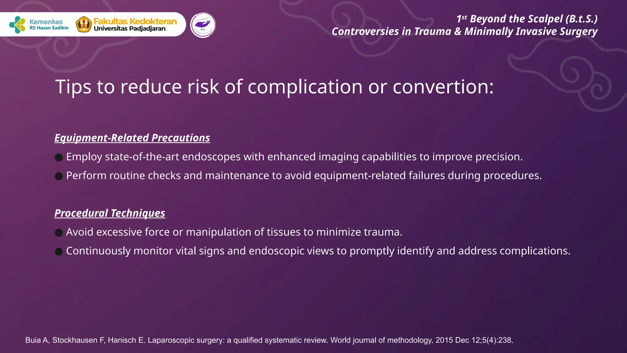 Equipment-Related Precautions
● Employ state-of-the-art endoscopes with enhanced imaging capabilities to improve precision.
● Perform routine checks and maintenance to avoid equipment-related failures during procedures.
Procedural Techniques
● Avoid excessive force or manipulation of tissues to minimize trauma.
● Continuously monitor vital signs and endoscopic views to promptly identify and address complications.
Tips to reduce risk of complication or convertion:
1st
Beyond the Scalpel (B.t.S.)
Controversies in Trauma & Minimally Invasive Surgery
Buia A, Stockhausen F, Hanisch E. Laparoscopic surgery: a qualified systematic review. World journal of methodology. 2015 Dec 12;5(4):238.
 
