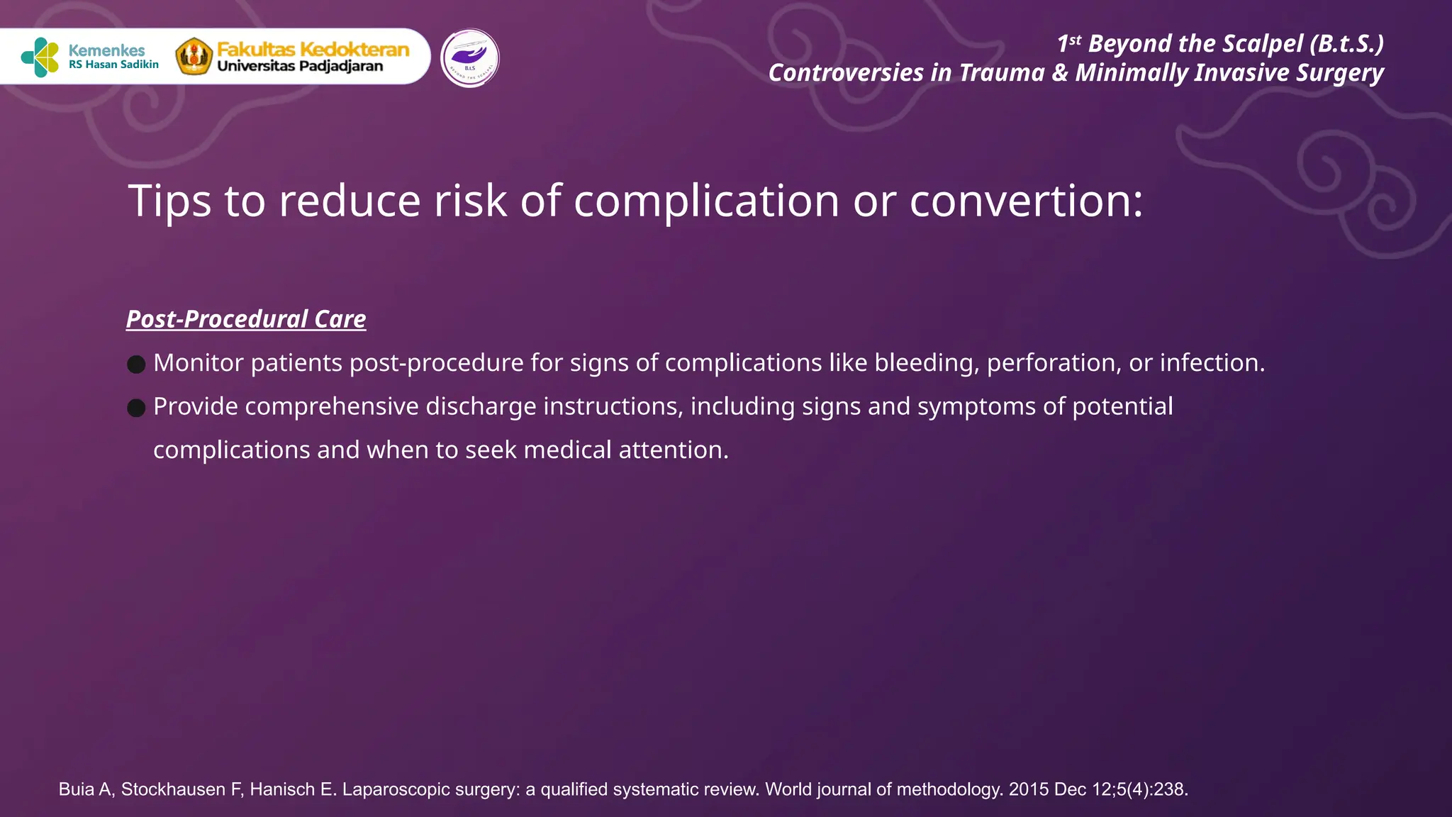 Post-Procedural Care
● Monitor patients post-procedure for signs of complications like bleeding, perforation, or infection.
● Provide comprehensive discharge instructions, including signs and symptoms of potential
complications and when to seek medical attention.
Tips to reduce risk of complication or convertion:
1st
Beyond the Scalpel (B.t.S.)
Controversies in Trauma & Minimally Invasive Surgery
Buia A, Stockhausen F, Hanisch E. Laparoscopic surgery: a qualified systematic review. World journal of methodology. 2015 Dec 12;5(4):238.
 