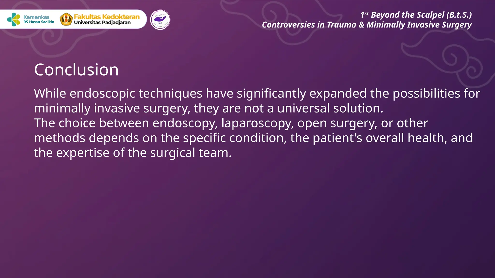 Conclusion
While endoscopic techniques have significantly expanded the possibilities for
minimally invasive surgery, they are not a universal solution.
The choice between endoscopy, laparoscopy, open surgery, or other
methods depends on the specific condition, the patient's overall health, and
the expertise of the surgical team.
1st
Beyond the Scalpel (B.t.S.)
Controversies in Trauma & Minimally Invasive Surgery
 