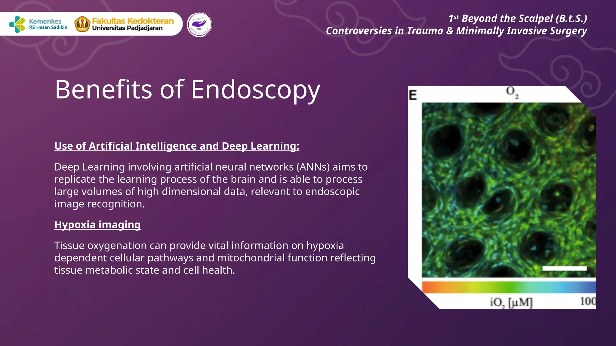 Use of Artificial Intelligence and Deep Learning:
Deep Learning involving artificial neural networks (ANNs) aims to
replicate the learning process of the brain and is able to process
large volumes of high dimensional data, relevant to endoscopic
image recognition.
Hypoxia imaging
Tissue oxygenation can provide vital information on hypoxia
dependent cellular pathways and mitochondrial function reflecting
tissue metabolic state and cell health.
Benefits of Endoscopy
1st
Beyond the Scalpel (B.t.S.)
Controversies in Trauma & Minimally Invasive Surgery
 