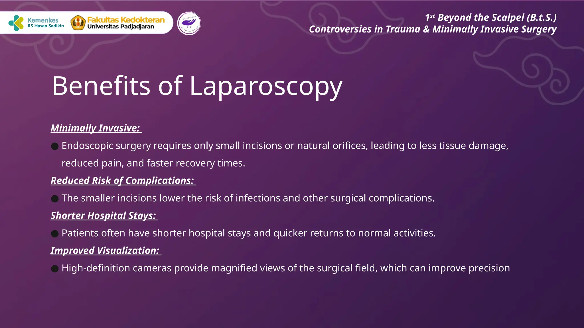 Minimally Invasive:
● Endoscopic surgery requires only small incisions or natural orifices, leading to less tissue damage,
reduced pain, and faster recovery times.
Reduced Risk of Complications:
● The smaller incisions lower the risk of infections and other surgical complications.
Shorter Hospital Stays:
● Patients often have shorter hospital stays and quicker returns to normal activities.
Improved Visualization:
● High-definition cameras provide magnified views of the surgical field, which can improve precision
Benefits of Laparoscopy
1st
Beyond the Scalpel (B.t.S.)
Controversies in Trauma & Minimally Invasive Surgery
 
