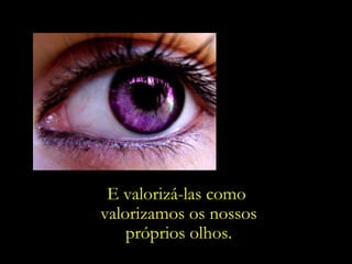 E valorizá-las como  valorizamos os nossos próprios olhos. 