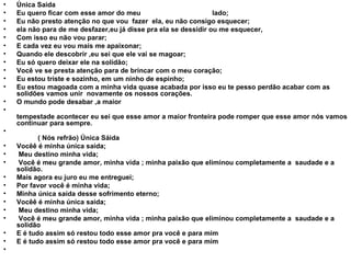 Única Saida Eu quero ficar com esse amor do meu  lado; Eu não presto atenção no que vou  fazer  ela, eu não consigo esquecer; ela não para de me desfazer,eu já disse pra ela se dessidir ou me esquecer, Com isso eu não vou parar; E cada vez eu vou mais me apaixonar; Quando ele descobrir ,eu sei que ele vai se magoar; Eu só quero deixar ele na solidão; Você ve se presta atenção para de brincar com o meu coração; Eu estou triste e sozinho, em um ninho de espinho; Eu estou magoada com a minha vida quase acabada por isso eu te pesso perdão acabar com as solidões vamos unir  novamente os nossos corações. O mundo pode desabar ,a maior  tempestade acontecer eu sei que esse amor a maior fronteira pode romper que esse amor nós vamos continuar para sempre.   ( Nós refrão) Única Sáida Vocêê é minha única saida; Meu destino minha vida; Você é meu grande amor, minha vida ; minha paixão que eliminou completamente a  saudade e a solidão. Mais agora eu juro eu me entreguei; Por favor você é minha vida; Minha única saída desse sofrimento eterno; Vocêê é minha única saida; Meu destino minha vida; Você é meu grande amor, minha vida ; minha paixão que eliminou completamente a  saudade e a solidão E é tudo assim só restou todo esse amor pra você e para mim E é tudo assim só restou todo esse amor pra você e para mim 
