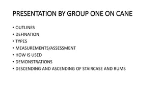 PRESENTATION BY GROUP ONE ON CANE
• OUTLINES
• DEFINATION
• TYPES
• MEASUREMENTS/ASSESSMENT
• HOW IS USED
• DEMONSTRATIONS
• DESCENDING AND ASCENDING OF STAIRCASE AND RUMS
 