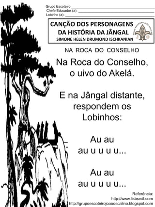 Grupo Escoteiro ____________________________________________
Chefe Educador (a): ________________________________________
Lobinho (a): _______________________________________________
CANÇÃO DOS PERSONAGENS
DA HISTÓRIA DA JÂNGAL
SIMONE HELEN DRUMOND ISCHKANIAN
Referência:
http://www.lisbrasil.com
http://grupoescoteirojoaooscalino.blogspot.com
NA ROCA DO CONSELHO
Na Roca do Conselho,
o uivo do Akelá.
E na Jângal distante,
respondem os
Lobinhos:
Au au
au u u u u...
Au au
au u u u u...
 