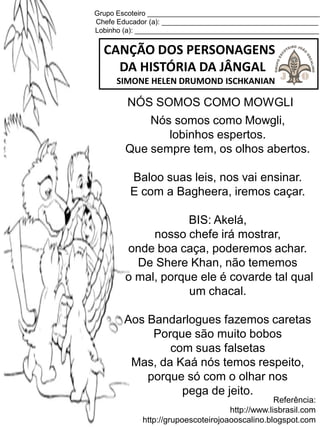 Grupo Escoteiro ____________________________________________
Chefe Educador (a): ________________________________________
Lobinho (a): _______________________________________________
CANÇÃO DOS PERSONAGENS
DA HISTÓRIA DA JÂNGAL
SIMONE HELEN DRUMOND ISCHKANIAN
Referência:
http://www.lisbrasil.com
http://grupoescoteirojoaooscalino.blogspot.com
NÓS SOMOS COMO MOWGLI
Nós somos como Mowgli,
lobinhos espertos.
Que sempre tem, os olhos abertos.
Baloo suas leis, nos vai ensinar.
E com a Bagheera, iremos caçar.
BIS: Akelá,
nosso chefe irá mostrar,
onde boa caça, poderemos achar.
De Shere Khan, não tememos
o mal, porque ele é covarde tal qual
um chacal.
Aos Bandarlogues fazemos caretas
Porque são muito bobos
com suas falsetas
Mas, da Kaá nós temos respeito,
porque só com o olhar nos
pega de jeito.
 