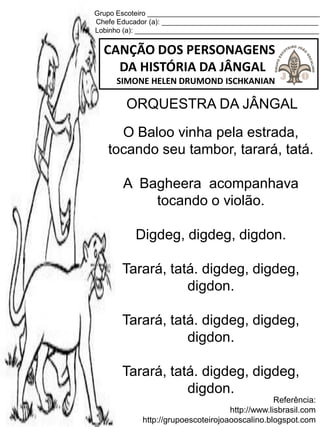 Grupo Escoteiro ____________________________________________
Chefe Educador (a): ________________________________________
Lobinho (a): _______________________________________________
CANÇÃO DOS PERSONAGENS
DA HISTÓRIA DA JÂNGAL
SIMONE HELEN DRUMOND ISCHKANIAN
Referência:
http://www.lisbrasil.com
http://grupoescoteirojoaooscalino.blogspot.com
ORQUESTRA DA JÂNGAL
O Baloo vinha pela estrada,
tocando seu tambor, tarará, tatá.
A Bagheera acompanhava
tocando o violão.
Digdeg, digdeg, digdon.
Tarará, tatá. digdeg, digdeg,
digdon.
Tarará, tatá. digdeg, digdeg,
digdon.
Tarará, tatá. digdeg, digdeg,
digdon.
 