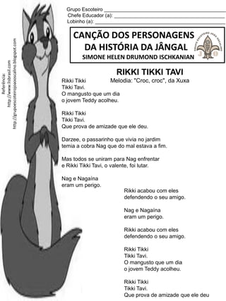 Grupo Escoteiro ____________________________________________
Chefe Educador (a): ________________________________________
Lobinho (a): _______________________________________________
CANÇÃO DOS PERSONAGENS
DA HISTÓRIA DA JÂNGAL
SIMONE HELEN DRUMOND ISCHKANIAN
Referência:
http://www.lisbrasil.com
http://grupoescoteirojoaooscalino.blogspot.com
RIKKI TIKKI TAVI
Melodia: "Croc, croc", da XuxaRikki Tikki
Tikki Tavi.
O mangusto que um dia
o jovem Teddy acolheu.
Rikki Tikki
Tikki Tavi.
Que prova de amizade que ele deu.
Darzee, o passarinho que vivia no jardim
temia a cobra Nag que do mal estava a fim.
Mas todos se uniram para Nag enfrentar
e Rikki Tikki Tavi, o valente, foi lutar.
Nag e Nagaína
eram um perigo.
Rikki acabou com eles
defendendo o seu amigo.
Nag e Nagaína
eram um perigo.
Rikki acabou com eles
defendendo o seu amigo.
Rikki Tikki
Tikki Tavi.
O mangusto que um dia
o jovem Teddy acolheu.
Rikki Tikki
Tikki Tavi.
Que prova de amizade que ele deu
 