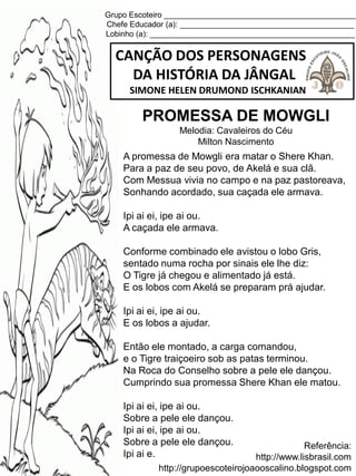 Grupo Escoteiro ____________________________________________
Chefe Educador (a): ________________________________________
Lobinho (a): _______________________________________________
CANÇÃO DOS PERSONAGENS
DA HISTÓRIA DA JÂNGAL
SIMONE HELEN DRUMOND ISCHKANIAN
Referência:
http://www.lisbrasil.com
http://grupoescoteirojoaooscalino.blogspot.com
PROMESSA DE MOWGLI
Melodia: Cavaleiros do Céu
Milton Nascimento
A promessa de Mowgli era matar o Shere Khan.
Para a paz de seu povo, de Akelá e sua clã.
Com Messua vivia no campo e na paz pastoreava,
Sonhando acordado, sua caçada ele armava.
Ipi ai ei, ipe ai ou.
A caçada ele armava.
Conforme combinado ele avistou o lobo Gris,
sentado numa rocha por sinais ele lhe diz:
O Tigre já chegou e alimentado já está.
E os lobos com Akelá se preparam prá ajudar.
Ipi ai ei, ipe ai ou.
E os lobos a ajudar.
Então ele montado, a carga comandou,
e o Tigre traiçoeiro sob as patas terminou.
Na Roca do Conselho sobre a pele ele dançou.
Cumprindo sua promessa Shere Khan ele matou.
Ipi ai ei, ipe ai ou.
Sobre a pele ele dançou.
Ipi ai ei, ipe ai ou.
Sobre a pele ele dançou.
Ipi ai e.
 