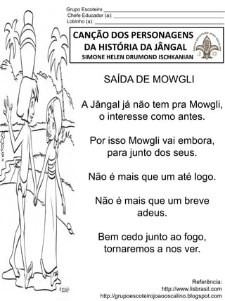 Grupo Escoteiro ____________________________________________
Chefe Educador (a): ________________________________________
Lobinho (a): _______________________________________________
CANÇÃO DOS PERSONAGENS
DA HISTÓRIA DA JÂNGAL
SIMONE HELEN DRUMOND ISCHKANIAN
Referência:
http://www.lisbrasil.com
http://grupoescoteirojoaooscalino.blogspot.com
SAÍDA DE MOWGLI
A Jângal já não tem pra Mowgli,
o interesse como antes.
Por isso Mowgli vai embora,
para junto dos seus.
Não é mais que um até logo.
Não é mais que um breve
adeus.
Bem cedo junto ao fogo,
tornaremos a nos ver.
 