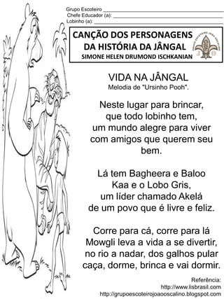 Grupo Escoteiro ____________________________________________
Chefe Educador (a): ________________________________________
Lobinho (a): _______________________________________________
CANÇÃO DOS PERSONAGENS
DA HISTÓRIA DA JÂNGAL
SIMONE HELEN DRUMOND ISCHKANIAN
Referência:
http://www.lisbrasil.com
http://grupoescoteirojoaooscalino.blogspot.com
VIDA NA JÂNGAL
Melodia de "Ursinho Pooh".
Neste lugar para brincar,
que todo lobinho tem,
um mundo alegre para viver
com amigos que querem seu
bem.
Lá tem Bagheera e Baloo
Kaa e o Lobo Gris,
um líder chamado Akelá
de um povo que é livre e feliz.
Corre para cá, corre para lá
Mowgli leva a vida a se divertir,
no rio a nadar, dos galhos pular
caça, dorme, brinca e vai dormir.
 