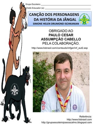 Grupo Escoteiro ____________________________________________
Chefe Educador (a): ________________________________________
CANÇÃO DOS PERSONAGENS
DA HISTÓRIA DA JÂNGAL
SIMONE HELEN DRUMOND ISCHKANIAN
Referência:
http://www.lisbrasil.com
http://grupoescoteirojoaooscalino.blogspot.com
OBRIGADO AO
PAULO CESAR
ASSUMPÇÃO CABELLO
PELA COLABORAÇÃO.
http://www.lisbrasil.com/conteudo/infger/inf_aut2.asp
 
