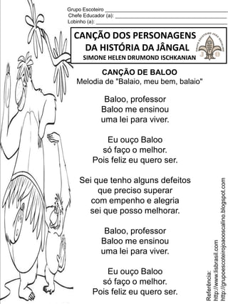 Grupo Escoteiro ____________________________________________
Chefe Educador (a): ________________________________________
Lobinho (a): _______________________________________________
CANÇÃO DOS PERSONAGENS
DA HISTÓRIA DA JÂNGAL
SIMONE HELEN DRUMOND ISCHKANIAN
Baloo, professor
Baloo me ensinou
uma lei para viver.
Eu ouço Baloo
só faço o melhor.
Pois feliz eu quero ser.
Sei que tenho alguns defeitos
que preciso superar
com empenho e alegria
sei que posso melhorar.
Baloo, professor
Baloo me ensinou
uma lei para viver.
Eu ouço Baloo
só faço o melhor.
Pois feliz eu quero ser.
Referência:
http://www.lisbrasil.com
http://grupoescoteirojoaooscalino.blogspot.com
CANÇÃO DE BALOO
Melodia de "Balaio, meu bem, balaio"
 