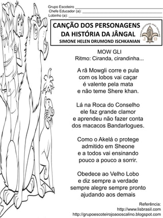 Grupo Escoteiro ____________________________________________
Chefe Educador (a): ________________________________________
Lobinho (a): _______________________________________________
CANÇÃO DOS PERSONAGENS
DA HISTÓRIA DA JÂNGAL
SIMONE HELEN DRUMOND ISCHKANIAN
Referência:
http://www.lisbrasil.com
http://grupoescoteirojoaooscalino.blogspot.com
MOW GLI
Ritmo: Ciranda, cirandinha...
A rã Mowgli corre e pula
com os lobos vai caçar
é valente pela mata
e não teme Shere khan.
Lá na Roca do Conselho
ele faz grande clamor
e aprendeu não fazer conta
dos macacos Bandarlogues.
Como o Akelá o protege
admitido em Sheone
e a todos vai ensinando
pouco a pouco a sorrir.
Obedece ao Velho Lobo
e diz sempre a verdade
sempre alegre sempre pronto
ajudando aos demais
 