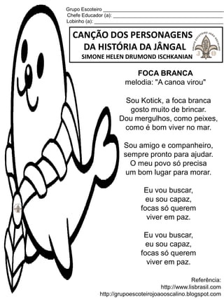 Grupo Escoteiro ____________________________________________
Chefe Educador (a): ________________________________________
Lobinho (a): _______________________________________________
CANÇÃO DOS PERSONAGENS
DA HISTÓRIA DA JÂNGAL
SIMONE HELEN DRUMOND ISCHKANIAN
Referência:
http://www.lisbrasil.com
http://grupoescoteirojoaooscalino.blogspot.com
FOCA BRANCA
melodia: "A canoa virou"
Sou Kotick, a foca branca
gosto muito de brincar.
Dou mergulhos, como peixes,
como é bom viver no mar.
Sou amigo e companheiro,
sempre pronto para ajudar.
O meu povo só precisa
um bom lugar para morar.
Eu vou buscar,
eu sou capaz,
focas só querem
viver em paz.
Eu vou buscar,
eu sou capaz,
focas só querem
viver em paz.
 