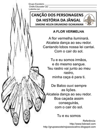 Grupo Escoteiro ____________________________________________
Chefe Educador (a): ________________________________________
Lobinho (a): _______________________________________________
CANÇÃO DOS PERSONAGENS
DA HISTÓRIA DA JÂNGAL
SIMONE HELEN DRUMOND ISCHKANIAN
Referência:
http://www.lisbrasil.com
http://grupoescoteirojoaooscalino.blogspot.com
A FLOR VERMELHA
A flor vermelha iluminará.
Alcateia dança ao seu redor.
Cantando lobos nossa lei cantai.
Com o cair do sol.
Tu e eu somos irmãos,
e do mesmo sangue.
Teu rastro vai junto ao meu
rastro,
minha caça é para ti.
De Baloo ouvi sempre
as lições.
Alcateia dança ao seu redor.
Boa caçada assim
conseguirás,
com o cair do sol.
Tu e eu somos
 