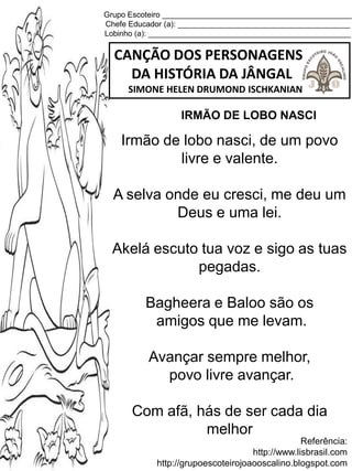 Grupo Escoteiro ____________________________________________
Chefe Educador (a): ________________________________________
Lobinho (a): _______________________________________________
CANÇÃO DOS PERSONAGENS
DA HISTÓRIA DA JÂNGAL
SIMONE HELEN DRUMOND ISCHKANIAN
Referência:
http://www.lisbrasil.com
http://grupoescoteirojoaooscalino.blogspot.com
IRMÃO DE LOBO NASCI
Irmão de lobo nasci, de um povo
livre e valente.
A selva onde eu cresci, me deu um
Deus e uma lei.
Akelá escuto tua voz e sigo as tuas
pegadas.
Bagheera e Baloo são os
amigos que me levam.
Avançar sempre melhor,
povo livre avançar.
Com afã, hás de ser cada dia
melhor
 