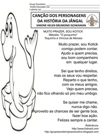 Grupo Escoteiro ____________________________________________
Chefe Educador (a): ________________________________________
Lobinho (a): _______________________________________________
CANÇÃO DOS PERSONAGENS
DA HISTÓRIA DA JÂNGAL
SIMONE HELEN DRUMOND ISCHKANIAN
Referência:
http://www.lisbrasil.com
http://grupoescoteirojoaooscalino.blogspot.com
MUITO PRAZER, SOU KOTICK
Melodia: "O porquinho"
Toquinho e Vinícius de Moraes
Muito prazer, sou Kotick
comigo podem contar.
Ajudo a quem precisa,
sou bom companheiro
em qualquer lugar.
Sei que tenho direitos,
mas os seus vou respeitar.
Reparto o que tenho,
com os meus amigos.
Vejo quem precisa,
não fico olhando só pro meu umbigo.
Se quiser me chame,
nunca digo não.
Aproveito as chances de ser gente boa,
fazer boa ação.
Felizes sempre a cantar.
 