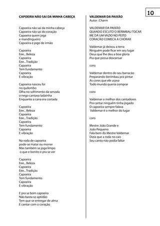 0
CApOeIrA nâO sAI DA MInhA CABeçA   vALDeMAr DA pAIxãO
                                   Autor : Charm

Capoeira nâo sai da minha cabeça   VALDEMAR DA PAIXÃO
Capoeira nâo sai do coraçâo        QUANDO ESCUTO O BERIMBAU TOCAR
Capoeira quem joga                 ME DÁ UM VAZIO NO PEITO
e mandingueiro                     CORACÃO COMECA A CHORAR
Capoeira e jogo de irmâo
                                   Valdemar já deixou a terra
Capoeira                           Ninguém pode ficar em seu lugar
Eee... Beleza                      Deus que lhe deu a boa gloria
Capoeira                           Pra que possa descansar
Eee... Tradiçâo
Capoeira                           coro
Tem fundamento
Capoeira                           Valdemar dentro do seu barracão
E vibraçâo                         Preparando berimbau pra pintar
                                   As cores que ele usava
Capoeira nasceu foi                Todo mundo queria comprar
no quilombo
Olha no sofrimento da senzala      coro
o nego cantava ladainha
Enquanto a cana era cortada        Valdemar o melhor dos cantadores
                                   Pra cantar ninguém tinha jogado
Capoeira                           O capoeira sempre falava
Eee... Beleza                      Valdemar é o melhor do lugar
Capoeira
Eee... Tradiçâo                    coro
Capoeira
Tem fundamento                     Mestre João Grande e
Capoeira                           João Pequeno
E vibraçâo                         Fala bem do Mestre Valdemar
                                   Dizia que a roda no cais
Na roda de capoeira                Seu canto não podia faltar
pode-se matar ou morrer
Mas também se joga limpo
o que e bonito e pra se ver

Capoeira
Eee... Beleza
Capoeira
Eee... Tradiçâo
Capoeira
Tem fundamento
Capoeira
E vibraçâo

E pra se bom capoeira
Nâo basta so aptidâo
Tem que se entregar de alma
E cantar com o coraçâo
 
