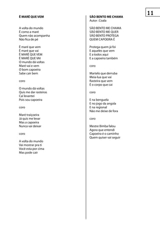 ê MAré que veM          sãO BentO Me ChAMA
                        Autor : Coala

A volta do mundo        SÃO BENTO ME CHAMA
É como a maré           SÃO BENTO ME QUER
Quem não acompanha      SÃO BENTO PROTEGA
Não fica de pé          QUEM CAPOEIRA É

Ê maré que vem          Protega quem já foi
Ê maré que vai          E aqueles que vem
Ê MARÉ QUE VEM          E a todos aqui
Ê MARÉ QUE VAI          E a capoeira também
O mundo dá voltas
Maré vai e vem          coro
O bom capoeira
Sabe cair bem           Martelo que derruba
                        Meia-lua que vai
coro                    Rasteira que vem
                        É o corpo que cai
O mundo dá voltas
Quis me dar rasteiras   coro
Caí levantei
Pois sou capoeira       E na benguela
                        E no jogo da angola
coro                    E na regional
                        Não me deixe de fora
Maré traiçoeira
Já quis me levar        coro
Mas a capoeira
Nunca vai deixar        Mestre Bimba falou
                        Agora que entendi
coro                    Capoeira é o caminho
                        Quem quiser vai seguir
A volta do mundo
Vai mostrar pra ti
Você esta por cima
Mas pode cair
 