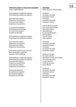 ventO BALAnçOu A pALhA DO COqueIrO   AruAnDA
Autor : Esquilo-Apache               Autor : Boa Voz - Olho de gato

Vento balançou a palha do coqueiro   Aruanda ê
Vento balançou a palha do coqueiro   Aruanda ê, Aruanda
                                     Aruanda ê camará
Coco que tava maduro                 Aruanda ê
Despencou caiu primeiro              Aruanda ê, Aruanda
Coco que tava maduro                 Aruanda ê camará
Despencou caiu primeiro
                                     Vem de dentro do peito
Lá na praia tem coqueiro             Essa chama que acende
Quem plantou foi lemanjá             Meu corpo inteiro
Se o coco tiver maduro               não pode parar
O vento vai derrubar                 Eu sou mandingueiro
                                     de lá da Bahia
Vento balançou a palha do coqueiro   Axé me mestre
Vento balançou a palha do coqueiro   salve capoeira

Coco que tava maduro                 Aruanda ê
Despencou caiu primeiro              Aruanda ê, Aruanda
Coco que tava maduro                 Aruanda ê camará
Despencou caiu primeiro              Aruanda ê
                                     Aruanda ê, Aruanda
Coco maduro tomara que você caia     Aruanda ê camará
Mais não quebre a sapucaia
quando o vento balançar              Oxalá que me guie
                                     Por todo caminho
Vento balançou a palha do coqueiro   Não deixe na roda a fé me faltar
Vento balançou a palha do coqueiro   Sou vento que sopra
Coco que tava maduro                 eu sou capoeira
Despencou caiu primeiro              A luta de um povo
Coco que tava maduro                 prá se libertar
Despencou caiu primeiro
                                     Aruanda ê
Na praia de Amaralina                Aruanda ê, Aruanda
Na sombra do coqueiral               Aruanda ê camará
Tem roda de capoeira                 Aruanda ê
No toque do berimbau                 Aruanda ê, Aruanda
                                     Aruanda ê camará
 