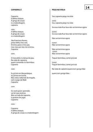 CApOeIrA, é                        pegO nA vIOLA


Capoeira,                          Sou capoeira pego na viola
é defesa ataque,
A ginga do corpo                   coro)
e a malandragem,                   Sou capoeira pego na viola
capoeira
                                   Se essa roda ficar boa não vai terminar agora
coro
é defesa ataque,                   (coro)
A ginga do corpo                   Se essa roda ficar boa não vai terminar agora
e a malandragem
                                   Não vai terminar agora
São Francisco Nunes,
preto Velho meu avô,               (coro)
Ensinou para o meu pai,            Não vai terminar agora
mas meu pai não me ensinou.
Capoeira                           Não vai terminar agora
                                   (coro)
coro                               Não vai terminar agora

O maculelê, é a dança do pau,      Toquei berimbau, cantei prá iaiá
Na roda de capoeira,
quem comanda é o berimbau.         (coro)
Capoeira                           Toquei berimbau, cantei prá iaiá

coro                               Na roda de capoeira quero ovir gunga falar

Eu já tive em Moçambique,          quero ovir gunga falar...
eu já tive em Guiné,
Mas estou voltando de Angola,
com o jogo de Malé
Capoeira

coro

Se você quiser aprender,
vai ter que praticar,
Mas na roda de capoeira,
é gostoso de jogar.
Capoeira

coro

Capoeira
é defesa ataque,
A ginga do corpo e a malandragem
 