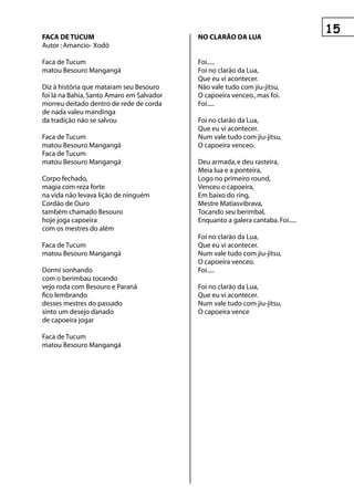 fACA De tuCuM                              nO CLArãO DA LuA
Autor : Amancio- Xodó

Faca de Tucum                              Foi.....
matou Besouro Mangangá                     Foi no clarão da Lua,
                                           Que eu vi acontecer.
Diz à história que mataram seu Besouro     Não vale tudo com jiu-jitsu,
foi lá na Bahia, Santo Amaro em Salvador   O capoeira venceo., mas foi.
morreu deitado dentro de rede de corda     Foi.....
de nada valeu mandinga
da tradição não se salvou                  Foi no clarão da Lua,
                                           Que eu vi acontecer.
Faca de Tucum                              Num vale tudo com jiu-jitsu,
matou Besouro Mangangá                     O capoeira venceo.
Faca de Tucum
matou Besouro Mangangá                     Deu armada, e deu rasteira,
                                           Meia lua e a ponteira,
Corpo fechado,                             Logo no primeiro round,
magia com reza forte                       Venceu o capoeira,
na vida não levava lição de ninguém        Em baixo do ring,
Cordão de Ouro                             Mestre Matiasvibrava,
também chamado Besouro                     Tocando seu berimbal,
hoje joga capoeira                         Enquanto a galera cantaba. Foi.....
com os mestres do além
                                           Foi no clarão da Lua,
Faca de Tucum                              Que eu vi acontecer.
matou Besouro Mangangá                     Num vale tudo com jiu-jitsu,
                                           O capoeira venceo.
Dormi sonhando                             Foi.....
com o berimbau tocando
vejo roda com Besouro e Paraná             Foi no clarão da Lua,
fico lembrando                             Que eu vi acontecer.
desses mestres do passado                  Num vale tudo com jiu-jitsu,
sinto um desejo danado                     O capoeira vence
de capoeira jogar

Faca de Tucum
matou Besouro Mangangá
 