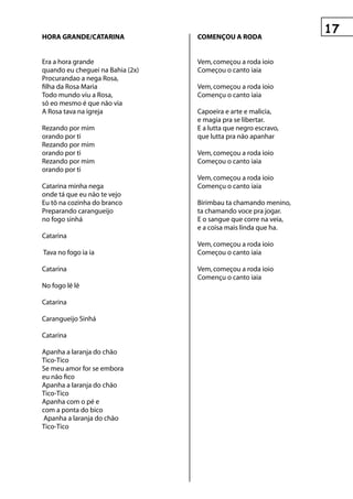 hOrA grAnDe/CAtArInA              COMençOu A rODA


Era a hora grande                 Vem, começou a roda ioio
quando eu cheguei na Bahia (2x)   Começou o canto iaia
Procurandao a nega Rosa,
filha da Rosa Maria               Vem, começou a roda ioio
Todo mundo viu a Rosa,            Començu o canto iaia
só eo mesmo é que não via
A Rosa tava na igreja             Capoeira e arte e malicia,
                                  e magia pra se libertar.
Rezando por mim                   E a lutta que negro escravo,
orando por ti                     que lutta pra não apanhar
Rezando por mim
orando por ti                     Vem, começou a roda ioio
Rezando por mim                   Começou o canto iaia
orando por ti
                                  Vem, começou a roda ioio
Catarina minha nega               Començu o canto iaia
onde tá que eu não te vejo
Eu tô na cozinha do branco        Birimbau ta chamando menino,
Preparando carangueijo            ta chamando voce pra jogar.
no fogo sinhá                     E o sangue que corre na veia,
                                  e a coisa mais linda que ha.
Catarina
                                  Vem, começou a roda ioio
Tava no fogo ia ia                Começou o canto iaia

Catarina                          Vem, começou a roda ioio
                                  Començu o canto iaia
No fogo lê lê

Catarina

Carangueijo Sinhá

Catarina

Apanha a laranja do chão
Tico-Tico
Se meu amor for se embora
eu não fico
Apanha a laranja do chão
Tico-Tico
Apanha com o pé e
com a ponta do bico
Apanha a laranja do chão
Tico-Tico
 