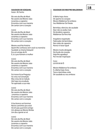 sAuDADe De ezequIeL                     sAuDADe DO Mestre WALDeMAr
Autor : M. Fanho

Ele veio da ilha de Maré                A Bahia hoje chora
No saveiro do Mestre João               De aperto no coração
Levantou a capoeira                     Mestre Waldemar foi embora
Encantou com sua maneira                Seu Waldemar Da Paixão
De cantar com o coração
                                        Berimbau silenciou de saudade
(coro)                                  Que não se acaba mais
Ele veio da ilha de Maré                Do lendário capoeira
No saveiro do Mestre João               Waldemar Da Pero Vaz
Levantou a capoeira
Encantou com sua maneira                Angoleiro respeitado
De cantar com o coração                 Fabricador de berimbau
                                        Nas rodas de capoeira
Mestre você fez história                Nunca vi tocar igual
Quem lhe conheceu tem você na memória
Saudade se chama Ezequiel               Mestre muito obrigado
Era um amigo de fé                      Do fundo do coração
É, é, é, pra homem e mulher             Hoje lhe agradeço
                                        Por me dar inspiração
(coro)
Ele veio da ilha de Maré                Coro:
No saveiro do Mestre João               Lê lê lê lê lê Ô
Levantou a capoeira
Encantou com sua maneira                Mestre Waldemar foi embora
De cantar com o coração                 E a Bahia hoje chora
                                        Toco o berimbau viola
Foi morar lá na Preguiça                De saudade eu vou embora
Se criou na Conceição
Mas viveu lá no Cabula
Até hoje me encabula
Ter apertado a sua mão

(coro)
Ele veio da ilha de Maré
No saveiro do Mestre João
 Levantou a capoeira
Encantou com sua maneira
De cantar com o coração

A lua branca vai iluminar
Novos caminhos pra você
Vá em paz, guerreiro amigo
Um abraço ao Mestre Bimba
Um dia a gente se vê

(coro)
Ele veio da ilha de Maré
No saveiro do Mestre João
Levantou a capoeira
Encantou com sua maneira
De cantar com o coração
 