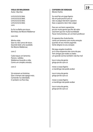 vIOLA De WALDeMAr             CApOeIrA De verDADe
Autor : Boa Voz               Mestre Fanho

Lé lê, lê, lê, lê, lêéé;      Se você faz um jogo ligeiro
Lé lê, lê, lê, lê, lêéé;      dá um pulo pra lá e pra cá
Lê lê, lê, lê, lê, lêéé;      não se julgue tão bom capoeira
Lê lê, lê, lê, lê, lêéé;      Que a capoeira não é tão vulgar
coro
                              Para ser um bom capoeirista
Eu fui na Bahia pra tocar;    pra ter muita gente que lhe dè valor
Berimbau de Mestre Waldemar   você tem que ter muita humildade
                              Tocar instrumentos, ser um bom professor
coro (2x)
                              O capoeira faz chula bonita
Minha viola;                  canta um lamento com muito emoção
Que eu não canso de tocar;    quando vê seu mestre jogando
Quando bate uma saudade;      Sente alegria no seu coração
De Mestre Waldemar;
                              Ele joga angola miudinho
coro 2                        se a coisa esquenta não corre do pau
                              Tem amigos por todos os lados
Cada toque um lamento;        um grande sorriso também não faz mal
Parecia solidão;
Waldemar levando a vida;      Isso é coisa da gente
Como um simples artesão;      ginga pra lá e pra cá

coro 2                        mexe o corpo ligeiro
                              a mandinga não pode acabar

Só restaram as histórias;     isso é coisa da gente
Que o tempo não apaga mais;   ginga pra lá e pra cá
Cantando na Liberdade;
E também no Pero Vaz;         mexe o corpo ligeiro
                              a mandinga não pode acabar

                              isso é coisa da gente,
                              ginga pra lá e pra cá
 
