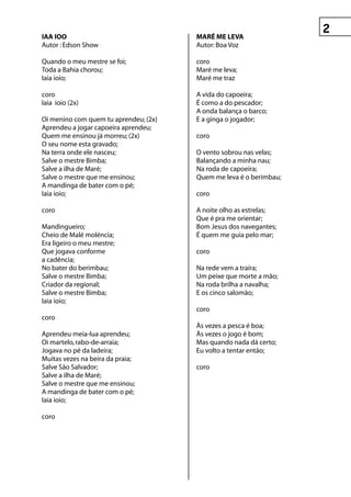 IAA IOO                                MAré Me LevA
Autor : Edson Show                     Autor: Boa Voz

Quando o meu mestre se foi;            coro
Toda a Bahia chorou;                   Maré me leva;
Iaia ioio;                             Maré me traz

coro                                   A vida do capoeira;
Iaia ioio (2x)                         É como a do pescador;
                                       A onda balança o barco;
Oi menino com quem tu aprendeu; (2x)   E a ginga o jogador;
Aprendeu a jogar capoeira aprendeu;
Quem me ensinou já morreu; (2x)        coro
O seu nome esta gravado;
Na terra onde ele nasceu;              O vento sobrou nas velas;
Salve o mestre Bimba;                  Balançando a minha nau;
Salve a ilha de Maré;                  Na roda de capoeira;
Salve o mestre que me ensinou;         Quem me leva é o berimbau;
A mandinga de bater com o pé;
Iaia ioio;                             coro

coro                                   A noite olho as estrelas;
                                       Que é pra me orientar;
Mandingueiro;                          Bom Jesus dos navegantes;
Cheio de Malé moléncia;                É quem me guia pelo mar;
Era ligeiro o meu mestre;
Que jogava conforme                    coro
a cadência;
No bater do berimbau;                  Na rede vem a traíra;
Salve o mestre Bimba;                  Um peixe que morte a mão;
Criador da regional;                   Na roda brilha a navalha;
Salve o mestre Bimba;                  E os cinco salomão;
Iaia ioio;
                                       coro
coro
                                       Às vezes a pesca é boa;
Aprendeu meia-lua aprendeu;            Às vezes o jogo é bom;
Oi martelo, rabo-de-arraia;            Mas quando nada dá certo;
Jogava no pé da ladeira;               Eu volto a tentar então;
Muitas vezes na beira da praia;
Salve São Salvador;                    coro
Salve a ilha de Maré;
Salve o mestre que me ensinou;
A mandinga de bater com o pé;
Iaia ioio;

coro
 
