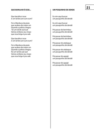 que BAruLhO é esse...       uM pOquInhO De DenDe


Que barulho é esse          Eu vim aqui buscar
é um tal de zum zum zum?    um pouquinho de dendê

Foi o Manduca da praia      Eu vim aqui buscar
que acabou de matar um      um pouquinho de dendê
Quando a policia chegou
foi um tal de auê auê       Prá passar do berimbau
Vamos embora seu moço       um pouquinho de dendê
que essa briga é pra vale
                            Prá passar do berimbau
Que barulho é esse          um pouquinho de dendê
é um tal de zum zum zum?
                            Prá passar do atabaque
Foi o Manduca da praia      um pouquinho de dendê
que acabou de matar um
Quando a policia chegou     Prá passar do atabaque
foi um tal de auê auê       um pouquinho de dendê
Vamos embora seu moço
que essa briga é pra vale   Prá passar do agogô
                            um pouquinho de dendê

                            Prá passar do agogô
                            um pouquinho de dendê
 