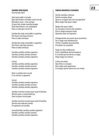 sAMBA MOLeque                          sInhA MAnDOu ChAMAr
Formando Azul
                                       Sinhá mandou chamar
São José cadê o recado                 Sinhá mandou dizer
Que São Pedro mandou você me dá        Que se o negro não vim vai apanhar
Recado é esse... meu amigo             Mais nego não quer saber
O que São Jorge mandou pagar
Dois berimbau e um atabaque            Nego não quer saber
Para a roda que vai ter lá             Se vai para o tronco de madeira
                                       Pois o nego esquece tudo
Samba de roda, maculelê e capoeira     Quando está na Capoeira
Por favor não faça asneira
Para a roda começar                    Antigamente era assim que acontecia
                                       Se o nego não obedecesse
Samba de roda, maculelê e capoeira     Tinha o Capitão que prendia
Por favor não faça asneira             Pra bater na covardia
Para a roda começar
                                       Hoje em dia é diferente
Sambá, sambá, samba capoeira           Com a Aboliçao da Escravatura
Sambá, sambá, samba camará             E a corda que amarrou o nego
Sambá, sambá, samba capoeira           Hoje trago na cintura

(coro)                                 A dor era tanta
Sambá, sambá, samba capoeira           Que feria o coração
Sambá, sambá, samba camará             Pois sabia que apanhava
Sambá, sambá, samba capoeira           O castigo quem dava era um irmão

Que o samba vem no pé
E na mente a capoeira

(coro)
Sambá, sambá, samba capoeira
Sambá, sambá, samba camará
Sambá, sambá, samba capoeira

Samba menino mostra que você é bamba
Mostra que o corpo balança
Sem se quer escorregar

Samba menino mostra que você é bamba
Dentro da roda de samba
O capoeira vai sambá

(coro)Sambá, sambá, samba capoeira
Sambá, sambá, samba camará
Sambá, sambá, samba capoeira
 