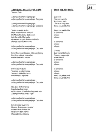 A BengueLA ChAMOu prA jOgAr             BAhIA Axé, Axé BAhIA
Tucano Preto

A benguela chamou pra jogar             Que bom
A benguela chamou pra jogar Capoeira    Estar com vocês
                                        Aqui nesta roda
A benguela chamou pra jogar             Com este conjunto
A benguela chamou pra jogar Capoeira    Bahia axé, axé Bahia

Tudo começou assim                      Bahia axé, axé Bahia
Hoje eu tenho que lembrar               Io ioioioioo
De Maria Martinha do Bonfim             Ioioioo
Luiz Candido Machado                    Ioioioo
Que eram os pais de Mestre Bimba
Manoel do Reis Machado                  Io ioioioioo
                                        Ioioioo
A benguela chamou pra jogar             Ioioioo
A benguela chamou pra jogar Capoeira
                                        O vento
Em mil novecentos este fato aconteceu   Que venta tão lindo
Em vinte trés de novembro               Entre os coqueirais
O Mestre Bimba nasceu                   Isso é demais
                                        Io ioioioioo
A benguela chamou pra jogar             Ioioioo
A benguela chamou pra jogar Capoeira    Ioioioo

Bimba assim dizia                       Io ioioioioo
Tocando seu berimbau                    Ioioioo
Sentado no velho banco                  Ioioioo
Ensinando a regional                    Bahia axé, axé Bahia
                                        Bahia axé, axé Bahia
A benguela chamou pra jogar
A benguela chamou pra jogar Capoeira

Nos dias de formatura
Era obrigado a jogar
O São Bento Grande E o Toque de Iuna
A benguela não podia sujar

A benguela chamou pra jogar
A benguela chamou pra jogar Capoeira

Em cinco de fevereiro
Do ano de setenta e quatro
Esta tristeza aconteceu
Na cidade de Goiânia
Mestre Bimba faleceu
 
