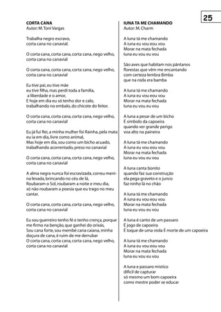 COrtA CAnA                                            IunA tA Me ChAMAnDO
Autor: M. Toni Vargas                                 Autor: M. Charm

Trabalha negro escravo,                               A Iuna tá me chamando
corta cana no canavial.                               A iuna eu vou eou vou
                                                      Morar na mata fechada
O corta cana, corta cana, corta cana, nego velho,     Iuna eu vou eu vou
corta cana no canavial
                                                      São aves que habitam nos pântanos
O corta cana, corta cana, corta cana, nego velho,     florestas que vêm me encantando
corta cana no canavial                                com certeza lembra Bimba
                                                      que na roda era bamba
Eu tive pai, eu tive mãe
eu tive filha, mas perdi toda a família,              A Iuna tá me chamando
 a liberdade e o amor,                                A iuna eu vou eou vou
E hoje em dia eu só tenho dor e calo,                 Morar na mata fechada
trabalhando no embalo, do chicote do feitor.          Iuna eu vou eu vou

O corta cana, corta cana, corta cana, nego velho,     A Iuna a pesar de um bicho
corta cana no canavial                                É simbolo da capoeira
                                                      quando ver grande perigo
Eu já fui Rei, a minha mulher foi Rainha, pela mata   voa alto na paineira
eu ia em dia, livre como animal,
Mas hoje em dia, sou como um bicho acuado,            A Iuna tá me chamando
trabalhando acorrentado, preso no canavial            A iuna eu vou eou vou
                                                      Morar na mata fechada
O corta cana, corta cana, corta cana, nego velho,     Iuna eu vou eu vou
corta cana no canavial
                                                      A Iuna canta bonito
A alma negra nunca foi escravizada, correu meni-      quando faz sua construção
na levada, brincando no céu de lá,                    ela pega graveto e o junco
Roubaram o Sol, roubaram a noite e meu dia,           faz ninho lá no chão
só não roubaram a poesia que eu trago no meu
cantar.                                               A Iuna tá me chamando
                                                      A iuna eu vou eou vou
O corta cana, corta cana, corta cana, nego velho,     Morar na mata fechada
corta cana no canavial                                Iuna eu vou eu vou

Eu sou guerreiro tenho fé e tenho crença, porque      A Iuna é canto de um passaro
me firmo na benção, que ganhei do orixás,             É jogo de capoeira
Sou cana forte, sou membé cana caiana, minha          É toque de uma viola É morte de um capoeira
doçura de cana, é ruim de me derrubar
O corta cana, corta cana, corta cana, nego velho,     A Iuna tá me chamando
corta cana no canavial                                A iuna eu vou eou vou
                                                      Morar na mata fechada
                                                      Iuna eu vou eu vou

                                                      A Iuna e passaro mistico
                                                      dificil de capturar
                                                      só mesmo um bom capoeira
                                                      como mestre poder se educar
 