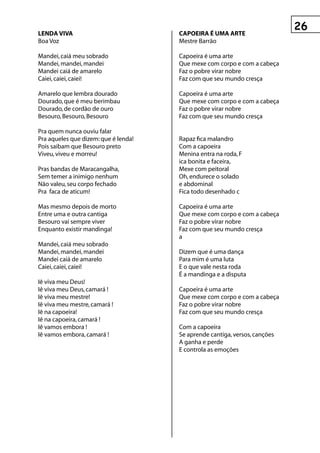 LenDA vIvA                            CApOeIrA é uMA Arte
Boa Voz                               Mestre Barrão

Mandei, caiá meu sobrado              Capoeira é uma arte
Mandei, mandei, mandei                Que mexe com corpo e com a cabeça
Mandei caiá de amarelo                Faz o pobre virar nobre
Caiei, caiei, caiei!                  Faz com que seu mundo cresça

Amarelo que lembra dourado            Capoeira é uma arte
Dourado, que é meu berimbau           Que mexe com corpo e com a cabeça
Dourado, de cordão de ouro            Faz o pobre virar nobre
Besouro, Besouro, Besouro             Faz com que seu mundo cresça

Pra quem nunca ouviu falar
Pra aqueles que dizem: que é lenda!   Rapaz fica malandro
Pois saibam que Besouro preto         Com a capoeira
Viveu, viveu e morreu!                Menina entra na roda, F
                                      ica bonita e faceira,
Pras bandas de Maracangalha,          Mexe com peitoral
Sem temer a inimigo nenhum            Oh, endurece o solado
Não valeu, seu corpo fechado          e abdominal
Pra faca de aticum!                   Fica todo desenhado c

Mas mesmo depois de morto             Capoeira é uma arte
Entre uma e outra cantiga             Que mexe com corpo e com a cabeça
Besouro vai sempre viver              Faz o pobre virar nobre
Enquanto existir mandinga!            Faz com que seu mundo cresça
                                      a
Mandei, caiá meu sobrado
Mandei, mandei, mandei                Dizem que é uma dança
Mandei caiá de amarelo                Para mim é uma luta
Caiei, caiei, caiei!                  E o que vale nesta roda
                                      É a mandinga e a disputa
Iê viva meu Deus!
Iê viva meu Deus, camará !            Capoeira é uma arte
Iê viva meu mestre!                   Que mexe com corpo e com a cabeça
Iê viva meu mestre, camará !          Faz o pobre virar nobre
Iê na capoeira!                       Faz com que seu mundo cresça
Iê na capoeira, camará !
Iê vamos embora !                     Com a capoeira
Iê vamos embora, camará !             Se aprende cantiga, versos, canções
                                      A ganha e perde
                                      E controla as emoções
 