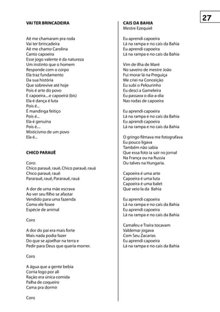 vAI ter BrInCADeIrA                      CAIs DA BAhIA
                                         Mestre Ezequiel

Aê me chamaram pra roda                  Eu aprendi capoeira
Vai ter brincadeira                      Lá na rampa e no cais da Bahia
Aê me chamo Carolina                     Eu aprendi capoeira
Canto capoeira                           Lá na rampa e no cais da Bahia
Esse jogo valente é da natureza
Um instinto que o homem                  Vim de ilha de Maré
Responde com o corpo                     No saveiro de mestre João
Ela traz fundamento                      Fui morar lá na Preguiça
Da sua história                          Me criei na Conceição
Que sobrevive até hoje                   Eu subi o Pelourinho
Pois é arte do povo                      Eu desci a Gameleira
E capoeira....e capoeirá (bis)           Eu passava o dia-a-dia
Ela é dança é luta                       Nas rodas de capoeira
Pois é...
É mandinga feitiço                       Eu aprendi capoeira
Pois é...                                Lá na rampa e no cais da Bahia
Ela é genuína                            Eu aprendi capoeira
Pois é....                               Lá na rampa e no cais da Bahia
Misticismo de um povo
Ela é...                                 O gringo filmava me fotografava
                                         Eu pouco ligava
                                         Também não sabia
ChICO pArAuê                             Que essa foto ia sair no jornal
                                         Na França ou na Russia
Coro:                                    Ou talves na Hungaria.
Chico parauê, rauê, Chico parauê, rauá
Chico parauê, rauê                       Capoeira é uma arte
Pararauê, rauê, Pararauê, rauá           Capoeira é uma luta
                                         Capoeira é uma balet
A dor de uma mãe escrava                 Que veio la da Bahia
Ao ver seu filho se afastar
Vendido para uma fazenda                 Eu aprendi capoeira
Como ele fosee                           Lá na rampa e no cais da Bahia
Espécie de animal                        Eu aprendi capoeira
                                         Lá na rampa e no cais da Bahia
Coro
                                         Camafeu e Traíra tocavam
A dor do pai era mais forte              Valdemar jogava
Mais nada podia fazer                    Com Seu Zacarias
Do que se ajoelhar na terra e            Eu aprendi capoeira
Pedir para Deus que queria morrer.       Lá na rampa e no cais da Bahia

Coro

A água que a gente bebia
Corria logo por ali
Ração era única comida
Palha de coqueiro
Cama pra dormir

Coro
 