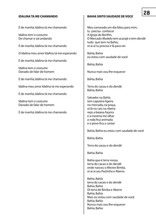 IDALInA tA Me ChAMAnDO                       BAhIA sIntO sAuDADe De vOCe


É de manhã, Idalina tá me chamando           Meu camarada um dia falou para mim,
                                             tu precisa conhecer
Idalina tem o costume                        A Igreja do Bonfim,
De chamar e vai andando                      O Mercado Modelo tem acarajé e tem dendê
                                             tudo que tem na Bahía,
É de manhã, Idalina tá me chamando           oi ai ai tu precisa ir lá para ver

O Idalina meu amor Idalina tá me esperando   Bahía, Bahía
                                             eu estou com saudade de você
É de manhã, Idalina tá me chamando
                                             Bahia, Bahia
Idalina tem o costume
Danado de falar de homem                     Nunca mais vou lhe esquecer

É de manhã, Idalina tá me chamando           Bahia, Bahia

Idalina meu amor Idalina tá me esperando     Terra do cacau e do dendê
                                             Bahia, Bahia
É de manhã, Idalina tá me chamando
                                             Salvador na Bahía
Idalina tem o costume                        tem capoeira ligeira
Danado de falar de homem                     no mercado, na praça,
                                             oi lá no cais na ribeira
É de manhã, Idalina tá me chamando           vejo a baiana façeira
                                             e a morena me olhar
                                             a roda fica animada
                                             e o povo fica a cantar

                                             Bahía, Bahía eu estou com saudade de você

                                             Bahia, Bahia

                                             Terra do cacau e do dendê

                                             Bahia, Bahia

                                             Bahia que é terra nossa,
                                             terra do cacao e do dendê
                                             onde nasceu o Mestre Bimba,
                                             oi ai ai seu Pastinha e Aberre.

                                             Bahia, Bahia
                                             terra do cacao e do dendê
                                             Bahia, Bahia
                                             Oi terra de Bimba e Aberre
                                             Bahia, Bahia
                                             Mais eu estou com saudade de você
                                             Bahia, Bahia
                                             Nunca mais vou lhe esquecer
                                             Bahia, Bahia
 