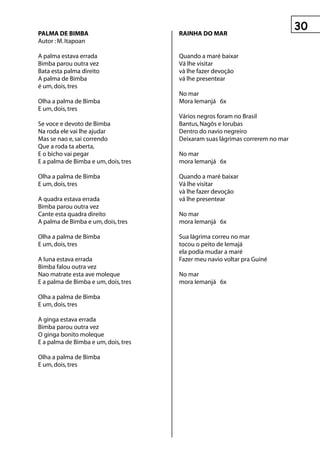 0
pALMA De BIMBA                        rAInhA DO MAr
Autor : M. Itapoan

A palma estava errada                 Quando a maré baixar
Bimba parou outra vez                 Vá lhe visitar
Bata esta palma direito               và lhe fazer devoção
A palma de Bimba                      vá lhe presentear
é um, dois, tres
                                      No mar
Olha a palma de Bimba                 Mora Iemanjá 6x
E um, dois, tres
                                      Vários negros foram no Brasil
Se voce e devoto de Bimba             Bantus, Nagôs e Iorubas
Na roda ele vai lhe ajudar            Dentro do navio negreiro
Mas se nao e, sai correndo            Deixaram suas lágrimas correrem no mar
Que a roda ta aberta,
E o bicho vai pegar                   No mar
E a palma de Bimba e um, dois, tres   mora Iemanjá 6x

Olha a palma de Bimba                 Quando a maré baixar
E um, dois, tres                      Vá lhe visitar
                                      và lhe fazer devoção
A quadra estava errada                vá lhe presentear
Bimba parou outra vez
Cante esta quadra direito             No mar
A palma de Bimba e um, dois, tres     mora Iemanjá 6x

Olha a palma de Bimba                 Sua lágrima correu no mar
E um, dois, tres                      tocou o peito de Iemajá
                                      ela podia mudar a maré
A Iuna estava errada                  Fazer meu navio voltar pra Guiné
Bimba falou outra vez
Nao matrate esta ave moleque          No mar
E a palma de Bimba e um, dois, tres   mora Iemanjá 6x

Olha a palma de Bimba
E um, dois, tres

A ginga estava errada
Bimba parou outra vez
O ginga bonito moleque
E a palma de Bimba e um, dois, tres

Olha a palma de Bimba
E um, dois, tres
 