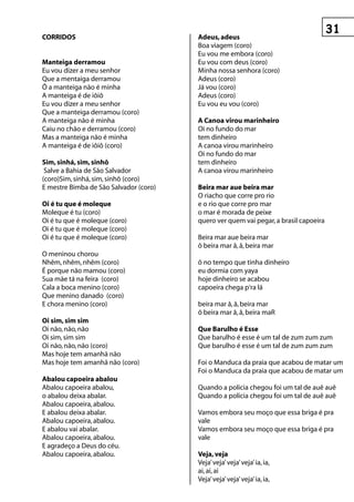 COrrIDOs                                Adeus, adeus
                                        Boa viagem (coro)
                                        Eu vou me embora (coro)
Manteiga derramou                       Eu vou com deus (coro)
Eu vou dizer a meu senhor               Minha nossa senhora (coro)
Que a mentaiga derramou                 Adeus (coro)
Ô a manteiga não é minha                Já vou (coro)
A manteiga é de iôiô                    Adeus (coro)
Eu vou dizer a meu senhor               Eu vou eu vou (coro)
Que a manteiga derramou (coro)
A manteiga não é minha                  A Canoa virou marinheiro
Caiu no chão e derramou (coro)          Oi no fundo do mar
Mas a manteiga não é minha              tem dinheiro
A manteiga é de iôiô (coro)             A canoa virou marinheiro
                                        Oi no fundo do mar
sim, sinhá, sim, sinhô                  tem dinheiro
 Salve a Bahia de São Salvador          A canoa virou marinheiro
(coro)Sim, sinhá, sim, sinhô (coro)
E mestre Bimba de São Salvador (coro)   Beira mar aue beira mar
                                        O riacho que corre pro rio
Oi é tu que é moleque                   e o rio que corre pro mar
Moleque é tu (coro)                     o mar é morada de peixe
Oi é tu que é moleque (coro)            quero ver quem vai pegar, a brasil capoeira
Oi é tu que é moleque (coro)
Oi é tu que é moleque (coro)            Beira mar aue beira mar
                                        ô beira mar â, â, beira mar
O meninou chorou
Nhêm, nhêm, nhêm (coro)                 ô no tempo que tinha dinheiro
É porque não mamou (coro)               eu dormia com yaya
Sua mãe tá na feira (coro)              hoje dinheiro se acabou
Cala a boca menino (coro)               capoeira chega p‘ra lá
Que menino danado (coro)
E chora menino (coro)                   beira mar â, â, beira mar
                                        ô beira mar â, â, beira maR
Oi sim, sim sim
Oi não, não, não                        que Barulho é esse
Oi sim, sim sim                         Que barulho é esse é um tal de zum zum zum
Oi não, não, não (coro)                 Que barulho é esse é um tal de zum zum zum
Mas hoje tem amanhã não
Mas hoje tem amanhã não (coro)          Foi o Manduca da praia que acabou de matar um
                                        Foi o Manduca da praia que acabou de matar um
Abalou capoeira abalou
Abalou capoeira abalou,                 Quando a policia chegou foi um tal de auê auê
o abalou deixa abalar.                  Quando a policia chegou foi um tal de auê auê
Abalou capoeira, abalou.
E abalou deixa abalar.                  Vamos embora seu moço que essa briga é pra
Abalou capoeira, abalou.                vale
E abalou vai abalar.                    Vamos embora seu moço que essa briga é pra
Abalou capoeira, abalou.                vale
E agradeço a Deus do céu.
Abalou capoeira, abalou.                veja, veja
                                        Veja’ veja’ veja’ veja’ ia, ia,
                                        ai, ai, ai
                                        Veja’ veja’ veja’ veja’ ia, ia,
 