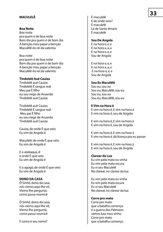 MACuLeLê                        É maculelê
                                E de onde veio?
                                É maculelê
Boa noite                       Lá de Santo Amaro
Boa noite                       É maculelê
pra quem é de boa noite
Bom dia pra quem é de bom dia   sou De Angola
A benção meu papai a benção     E na hora e, e, e
Maculêlê éo rei da valentia     E na hora a, a, a
                                E na hora e, e, e
Boa noite                       Sou de Angola
pra quem é de boa noite
Bom dia pra quem é de bom dia   E na hora e, e, e
A benção meu papai a benção     E na hora a, a, a
Maculêlê éo rei da valentia     E na hora e, e, e
                                Sou de Angola
tindolelê Auê Cauiza
Tindolelê auê Cauiza            sou eu Maculêlê
Tindolelê È sangue real         Sou eu, sou eu
Meu pai È filho                 Sou eu, Maculêlê, sou eu
eu sou nego de Aruanda          Sou eu, sou eu
Tindolelê auê Cauiza            Sou eu, Maculêlê, sou eu

Tindolelê auê Cauiza            e vim na hora ê
Tindolelê È sangue real         E vim na hora ê, E vim na hora á
Meu pai È filho                 E vim na hora ê, sou de Angola
eu sou nego de Aruanda
Tindolelê auê Cauiza            E vim na hora ê, E vim na hora á
                                E vim na hora ê, sou de Angola
Cauiza, de onde È que veio
Eu vim de Angola ê              E vim na hora ê, E vim na hora á
                                E vim na hora ê, dá licença pra eu passar
Maculelê, de onde È que veio
Eu vim de Angola ê              E vim na hora ê, E vim na hora á
                                E vim na hora ê, sou de Angola
E o atabaque, d
e onde È que veio               Clarear da Lua
Eu vim de Angola ê              Eu vim pela mata eu vinha
                                Eu vim pela mata escura
E o agogô, de onde È que veio   Eu vi seu Maculelê
Eu vim de Angola ê              No clarear, no clarear da lua

DOnO DA CAsA                    Eu vim pela mata eu vinha
Ô Sinhô, dono da casa,          Eu vim pela mata escura
nós viemo aqui lhe vê,          Eu vi seu Maculelê
Viemo lhe perguntá,             No clarear, no clarear da lua
como passa vosmicê
                                Corre pro mato
Ô Sinhô, dono da casa,          Corre pro mato
nós viemo aqui lhe vê,          que a batalha començo
Viemo lhe perguntá,             é a guerra dos Palmares
como passa vosmicê              vamos luta meu sinho
                                Corre pro mato
E como é seu nome?              que a batalha començo
 