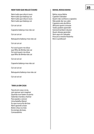 neM tuDO que reLuz é OurO        BAhIA, nOssA BAhIA

Nem tudo que reluz é ouro        Bahia, nossa Bahia
Nem tudo que balança cai         Capital é Salvador
Nem tudo que reluz é ouro        Quem não conhece a capoeira
Nem tudo que balança cai         Não pode dar seu valor
                                 Capoeira veio da Africa
Cai cai cai cai                  Africano quem o trouxe
                                 Todos podem aprender
Capoeira balança mas não cai     General tambem doutor
                                 Quem deseja aprender
Cai cai cai cai                  Vem aqui em Salvador
                                 Procure o mestre Pastinha
Batuqueiro balança mas não cai   Ele é o professor!

Cai cai cai cai

Foi você quem me disse
que filho de Bimba não cai
Foi você quem me disse
que filho de Bimba não cai

Cai cai cai cai

Capoeira balança mas não cai

Cai cai cai cai

Batuqueiro balança mas não cai

Cai cai cai cai



tAvA LA eM CAsA

Tava la em casa o ia ia,
sem pensar sem maginar
Quando ouvi bater na porta
Salamão mandou chamar
Para ajudar a vencer
Uma batalha liberal
Eu que nunca foi de luta
Nem aprendi a lutar
Botei a faca na mão
Era tempo de lutar,
Camaradinho
 
